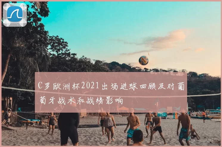 C罗欧洲杯2021出场进球回顾及对葡萄牙战术和战绩影响