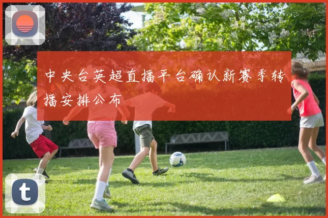 中央台英超直播平台确认新赛季转播安排公布
