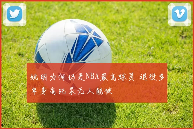 姚明为何仍是NBA最高球员 退役多年身高纪录无人能破