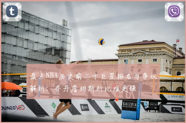 盘点NBA历史前二十巨星排名与争议解析:乔丹詹姆斯科比谁更强