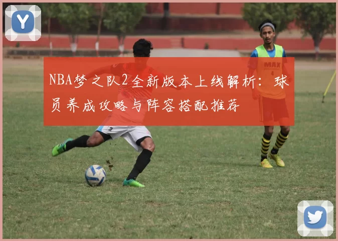 NBA梦之队2全新版本上线解析:球员养成攻略与阵容搭配推荐