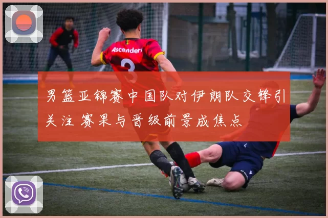 男篮亚锦赛中国队对伊朗队交锋引关注 赛果与晋级前景成焦点