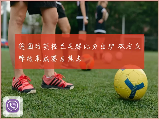 德国对英格兰足球比分出炉 双方交锋结果成赛后焦点