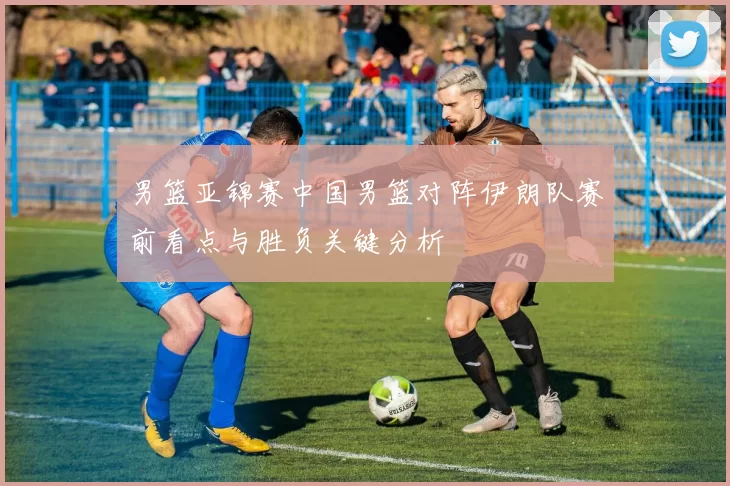 男篮亚锦赛中国男篮对阵伊朗队赛前看点与胜负关键分析