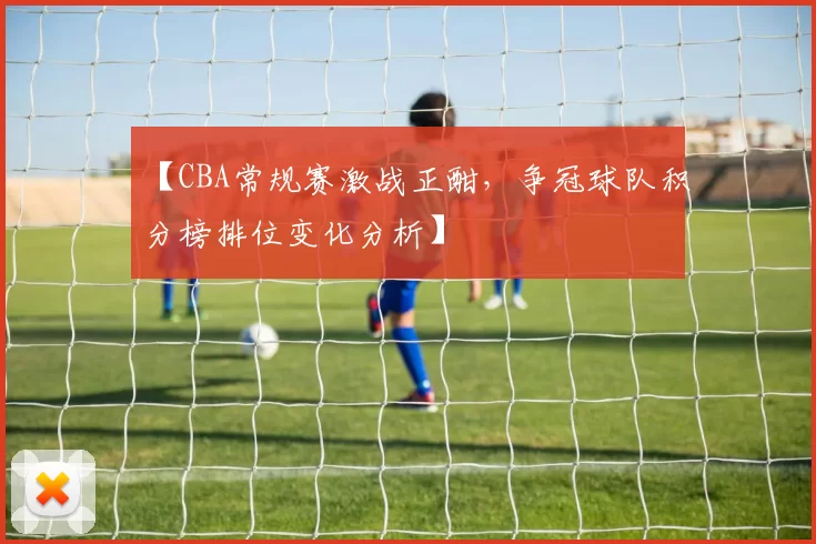 【CBA常规赛激战正酣,争冠球队积分榜排位变化分析】