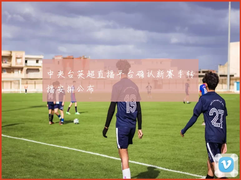 中央台英超直播平台确认新赛季转播安排公布