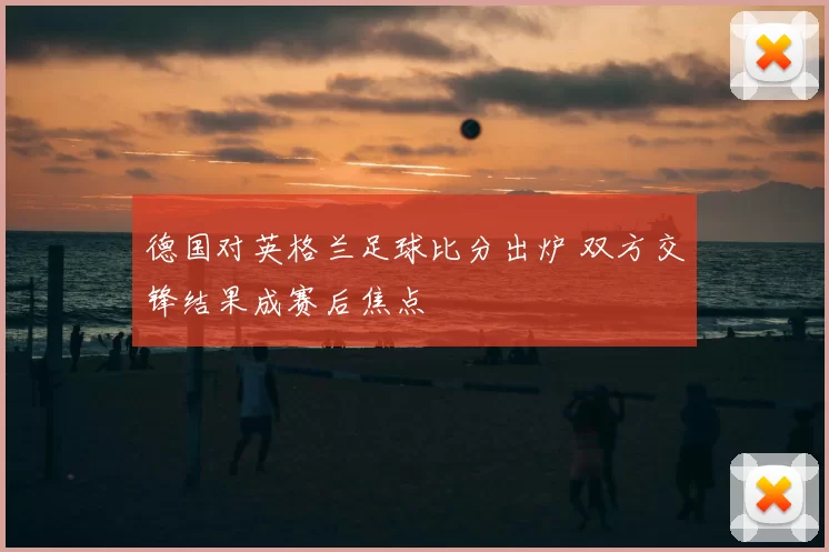 德国对英格兰足球比分出炉 双方交锋结果成赛后焦点