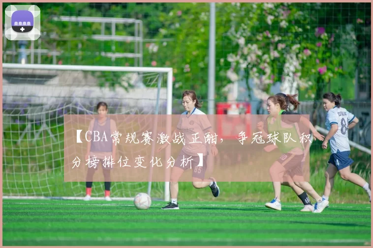 【CBA常规赛激战正酣,争冠球队积分榜排位变化分析】