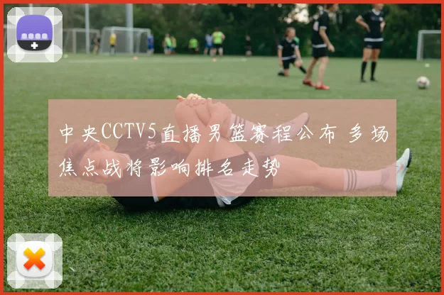 中央CCTV5直播男篮赛程公布 多场焦点战将影响排名走势