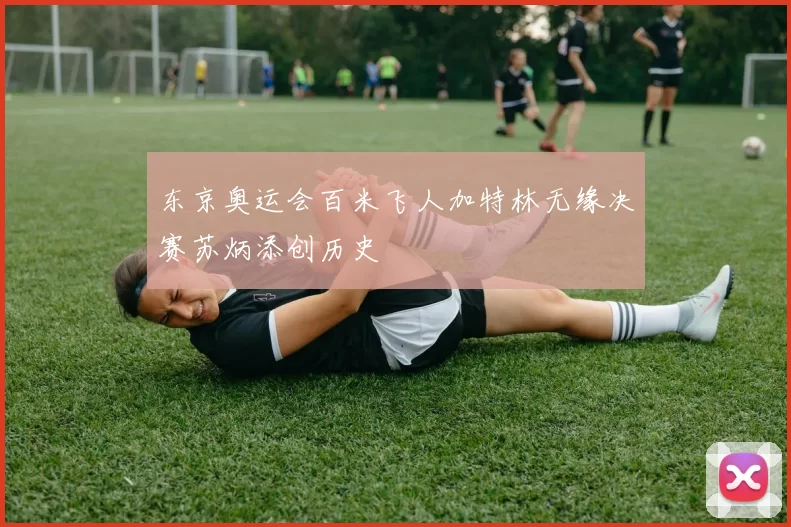 东京奥运会百米飞人加特林无缘决赛苏炳添创历史