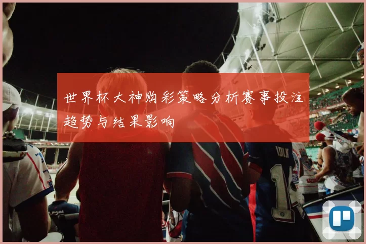 世界杯大神购彩策略分析赛事投注趋势与结果影响