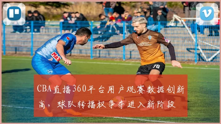 CBA直播360平台用户观赛数据创新高,球队转播权争夺进入新阶段