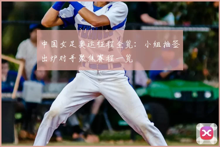 中国女足奥运征程全览:小组抽签出炉对手聚焦赛程一览