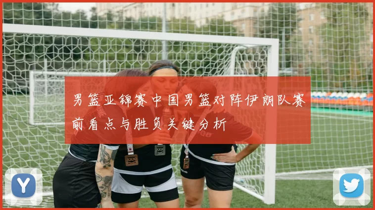 男篮亚锦赛中国男篮对阵伊朗队赛前看点与胜负关键分析