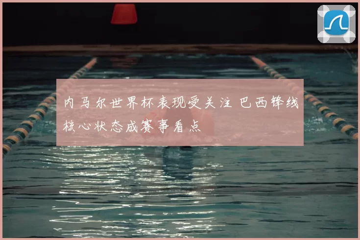 内马尔世界杯表现受关注 巴西锋线核心状态成赛事看点