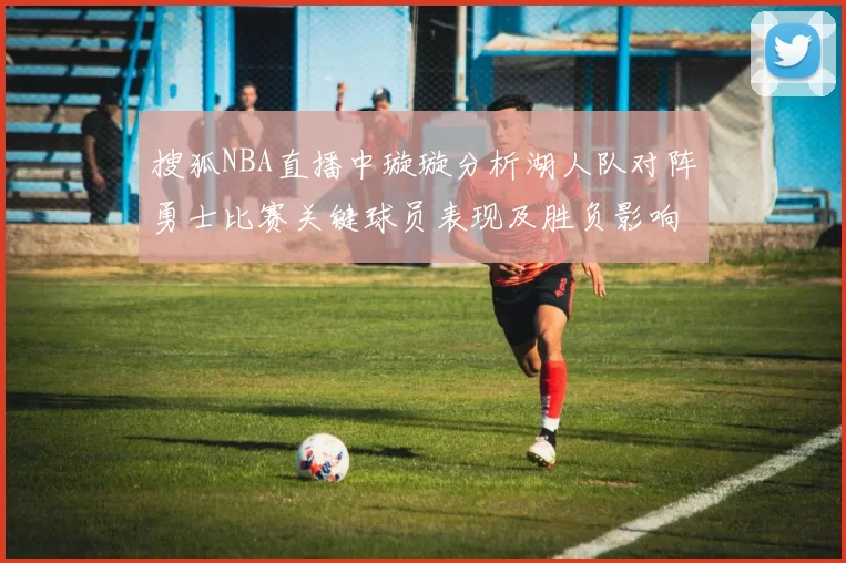 搜狐NBA直播中璇璇分析湖人队对阵勇士比赛关键球员表现及胜负影响