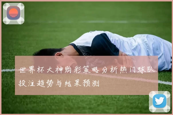 世界杯大神购彩策略分析热门球队投注趋势与结果预测
