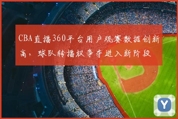 CBA直播360平台用户观赛数据创新高,球队转播权争夺进入新阶段