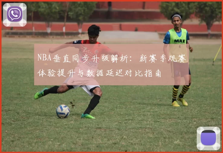 NBA垂直同步升级解析:新赛季观赛体验提升与数据延迟对比指南