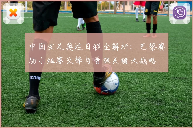 中国女足奥运日程全解析：巴黎赛场小组赛交锋与晋级关键大战略