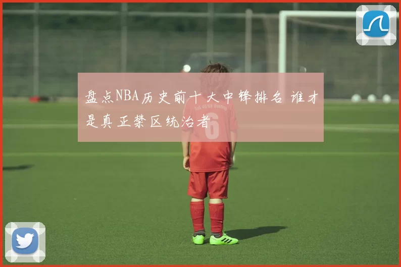 盘点NBA历史前十大中锋排名 谁才是真正禁区统治者