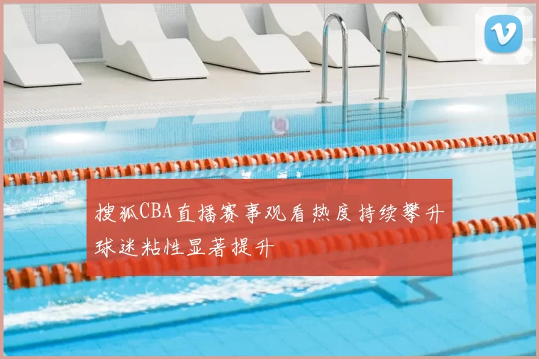 搜狐CBA直播赛事观看热度持续攀升球迷粘性显著提升