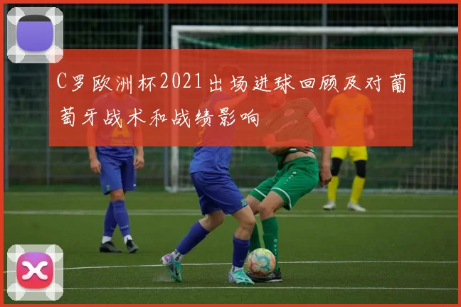 C罗欧洲杯2021出场进球回顾及对葡萄牙战术和战绩影响
