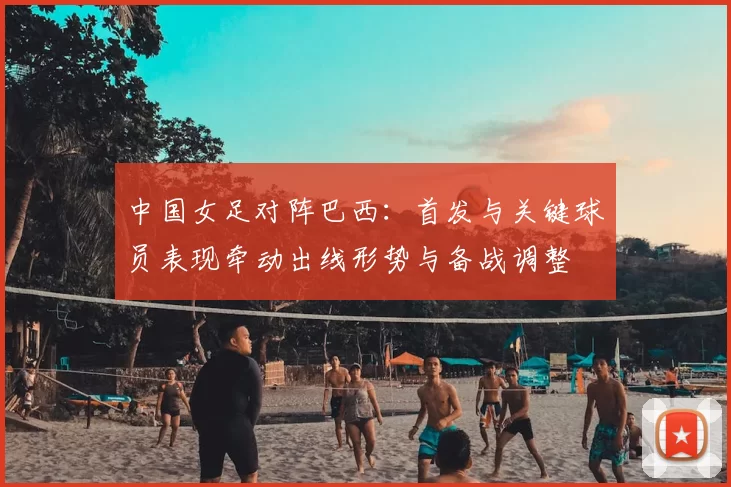 中国女足对阵巴西：首发与关键球员表现牵动出线形势与备战调整