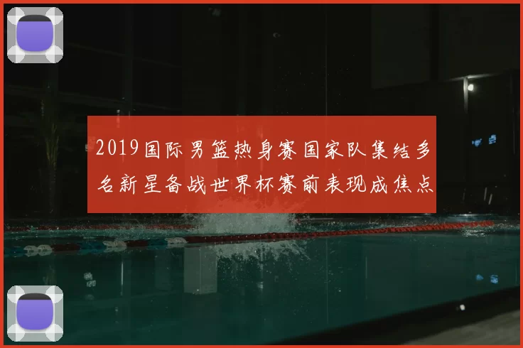 2019国际男篮热身赛国家队集结多名新星备战世界杯赛前表现成焦点