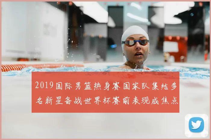 2019国际男篮热身赛国家队集结多名新星备战世界杯赛前表现成焦点