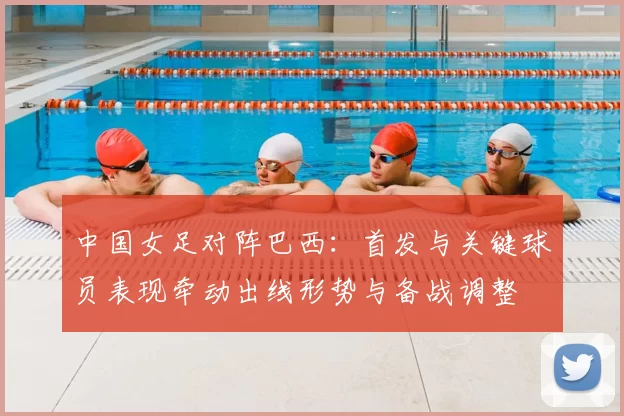 中国女足对阵巴西：首发与关键球员表现牵动出线形势与备战调整