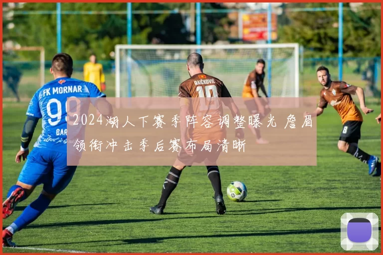 2024湖人下赛季阵容调整曝光 詹眉领衔冲击季后赛布局清晰