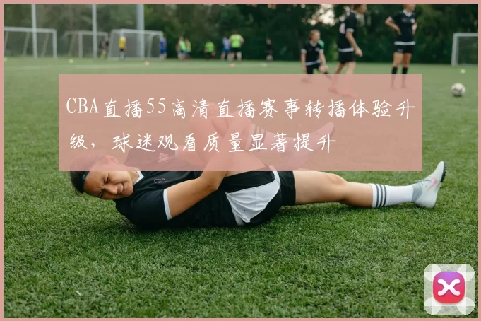 CBA直播55高清直播赛事转播体验升级,球迷观看质量显著提升