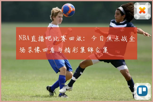 NBA直播吧比赛回放:今日焦点战全场录像回看与精彩集锦合集