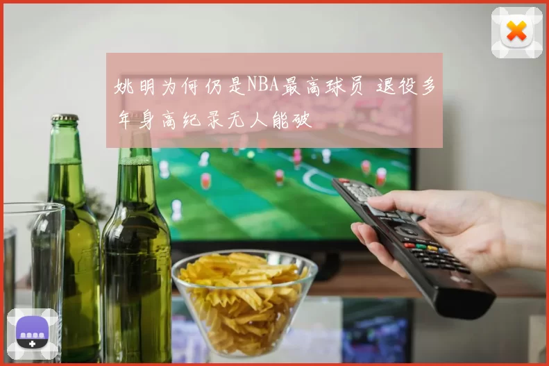 姚明为何仍是NBA最高球员 退役多年身高纪录无人能破