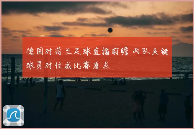 德国对荷兰足球直播前瞻 两队关键球员对位成比赛看点
