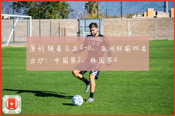 原创 随着日本4-0,亚洲杯前四名出炉:中国第2,韩国第4