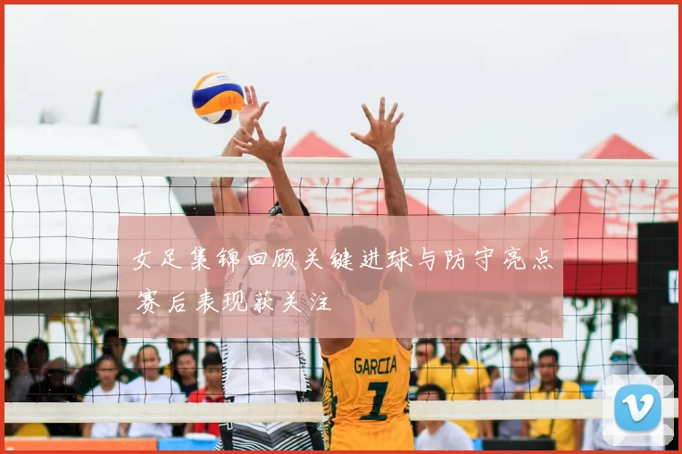 女足集锦回顾关键进球与防守亮点 赛后表现获关注