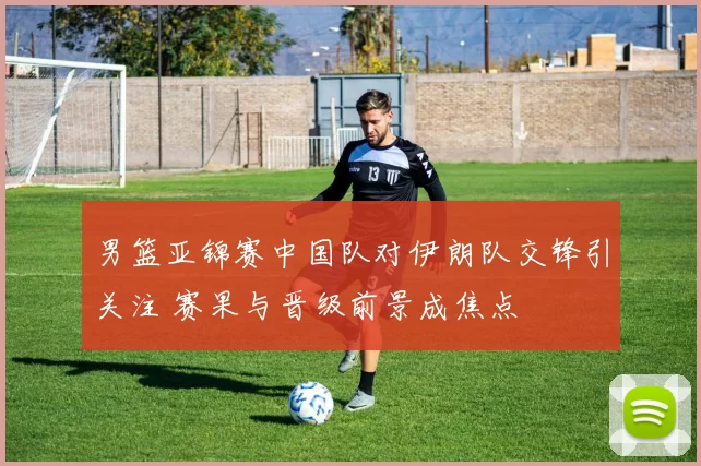 男篮亚锦赛中国队对伊朗队交锋引关注 赛果与晋级前景成焦点