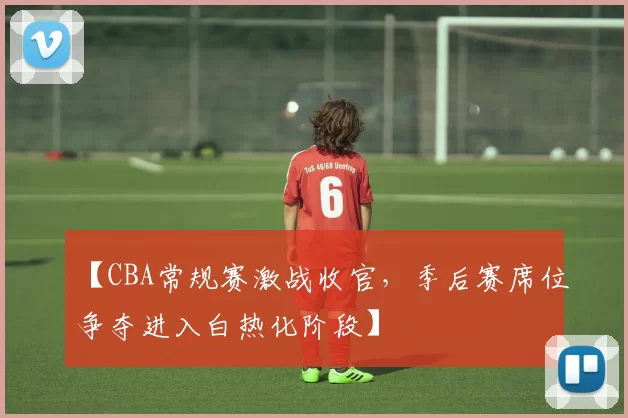 【CBA常规赛激战收官，季后赛席位争夺进入白热化阶段】