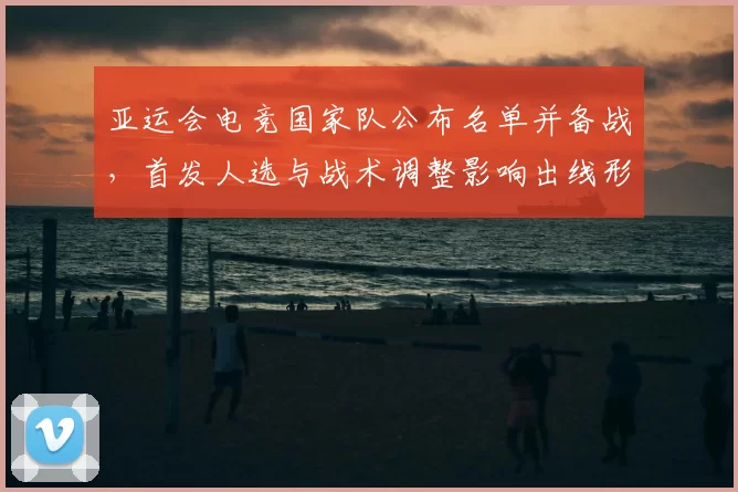 亚运会电竞国家队公布名单并备战，首发人选与战术调整影响出线形势