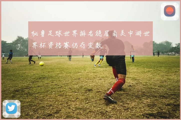 秘鲁足球世界排名稳居南美中游世界杯资格赛仍存变数
