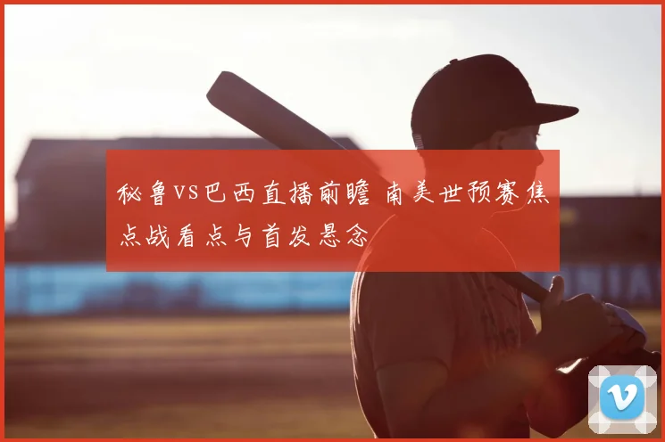 秘鲁vs巴西直播前瞻 南美世预赛焦点战看点与首发悬念