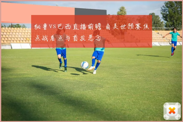 秘鲁vs巴西直播前瞻 南美世预赛焦点战看点与首发悬念
