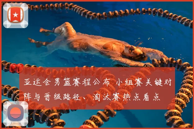 亚运会男篮赛程公布 小组赛关键对阵与晋级路径、淘汰赛热点看点