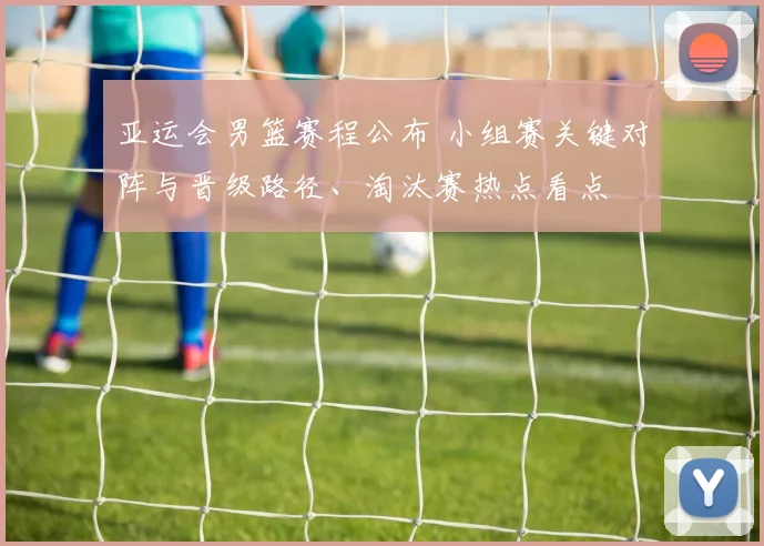 亚运会男篮赛程公布 小组赛关键对阵与晋级路径、淘汰赛热点看点
