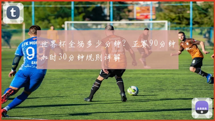世界杯全场多少分钟？正赛90分钟加时30分钟规则详解